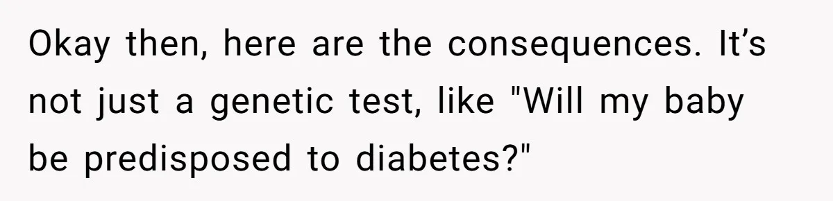 Okay then, here are the consequences. It’s not just a genetic test, like "Will my baby be predisposed to diabetes?"