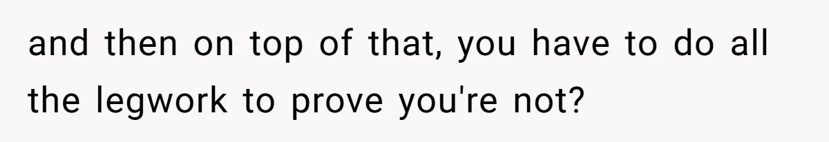 and then on top of that, you have to do all the legwork to prove you're not?