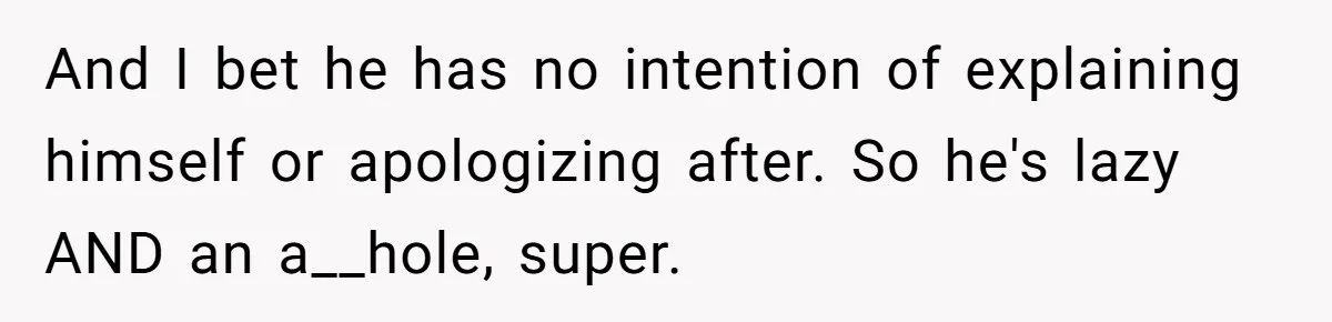 And I bet he has no intention of explaining himself or apologizing after. So he's lazy AND an a__hole, super.