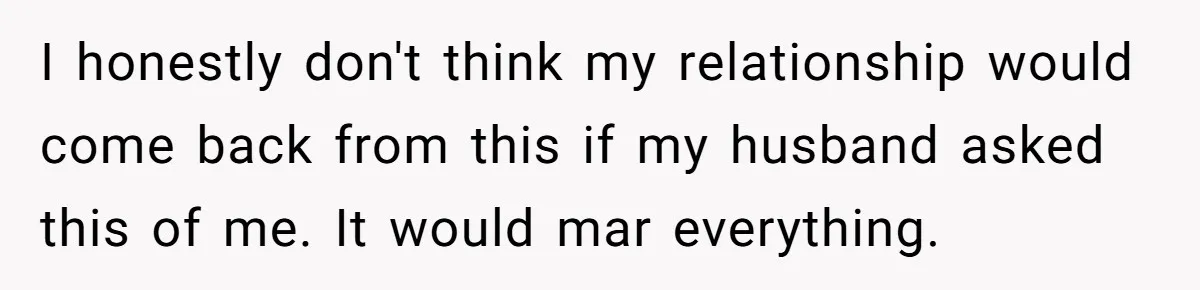 I honestly don't think my relationship would come back from this if my husband asked this of me. It would mar everything.