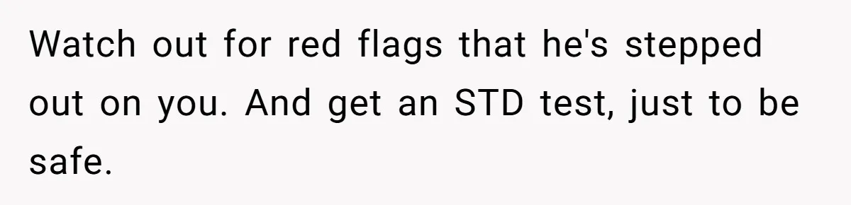 Watch out for red flags that he's stepped out on you. And get an STD test, just to be safe.