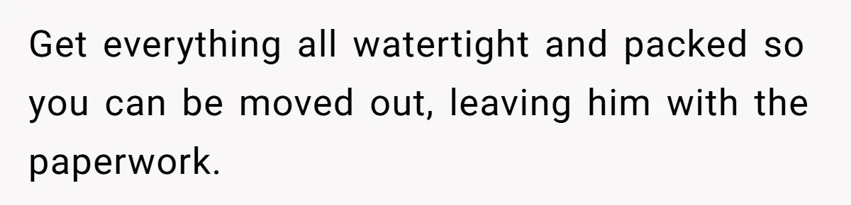 Get everything all watertight and packed so you can be moved out, leaving him with the paperwork.