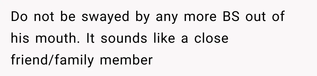 Do not be swayed by any more BS out of his mouth. It sounds like a close friend/family member