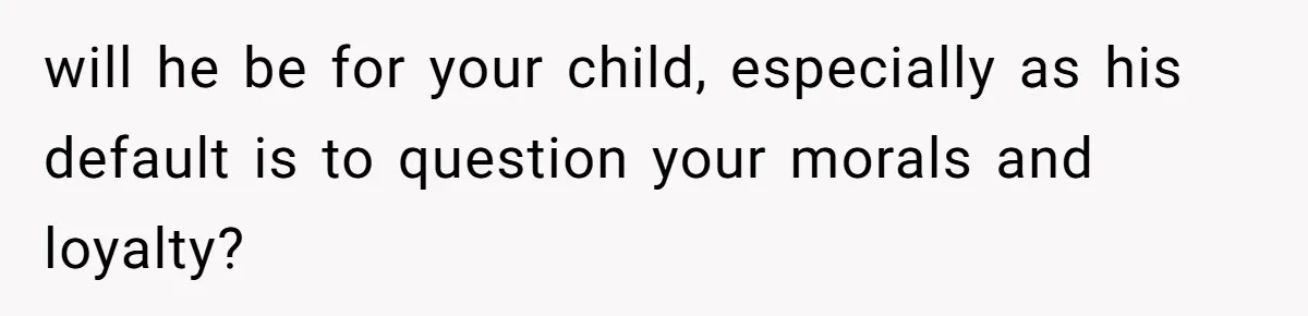 will he be for your child, especially as his default is to question your morals and loyalty?