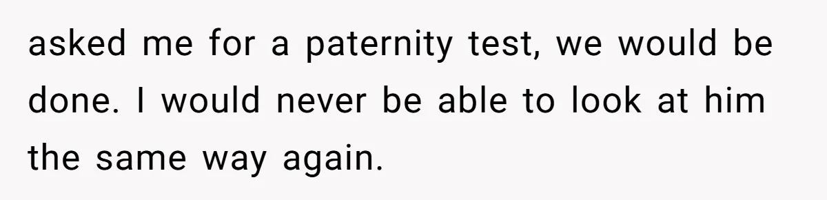 asked me for a paternity test, we would be done. I would never be able to look at him the same way again.