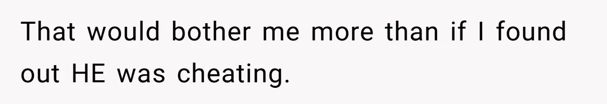 That would bother me more than if I found out HE was cheating.