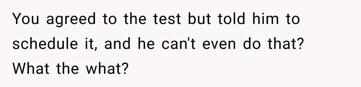 You agreed to the test but told him to schedule it, and he can't even do that? What the what?