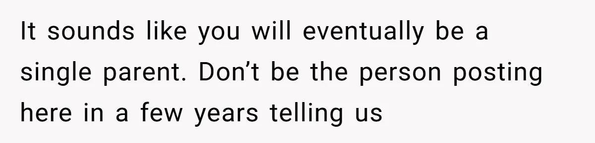 It sounds like you will eventually be a single parent. Don’t be the person posting here in a few years telling us