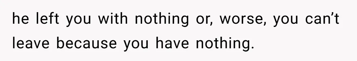 he left you with nothing or, worse, you can’t leave because you have nothing.