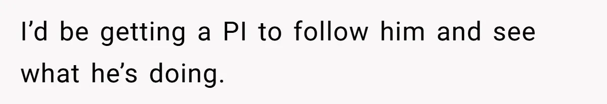 I’d be getting a PI to follow him and see what he’s doing.