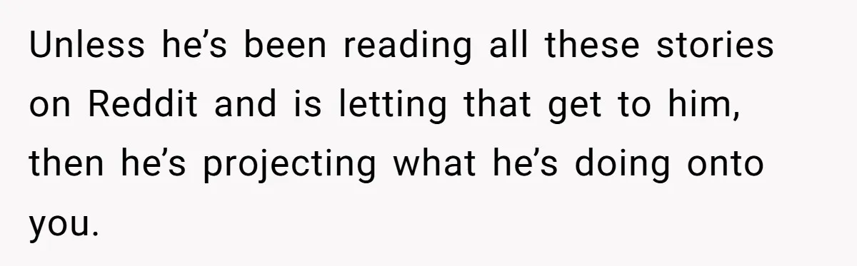 Unless he’s been reading all these stories on Reddit and is letting that get to him, then he’s projecting what he’s doing onto you.