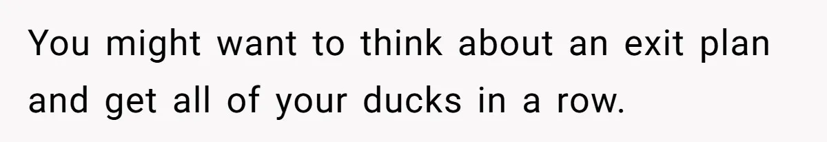 You might want to think about an exit plan and get all of your ducks in a row.