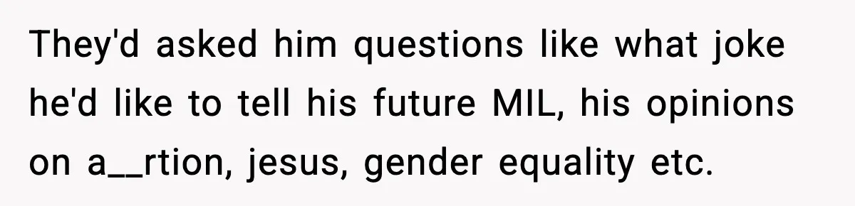 They'd asked him questions like what joke he'd like to tell his future MIL, his opinions on a__rtion, jesus, gender equality etc.