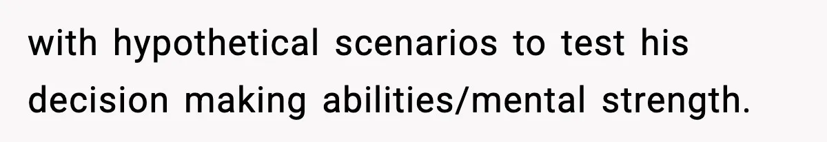with hypothetical scenarios to test his decision making abilities/mental strength.