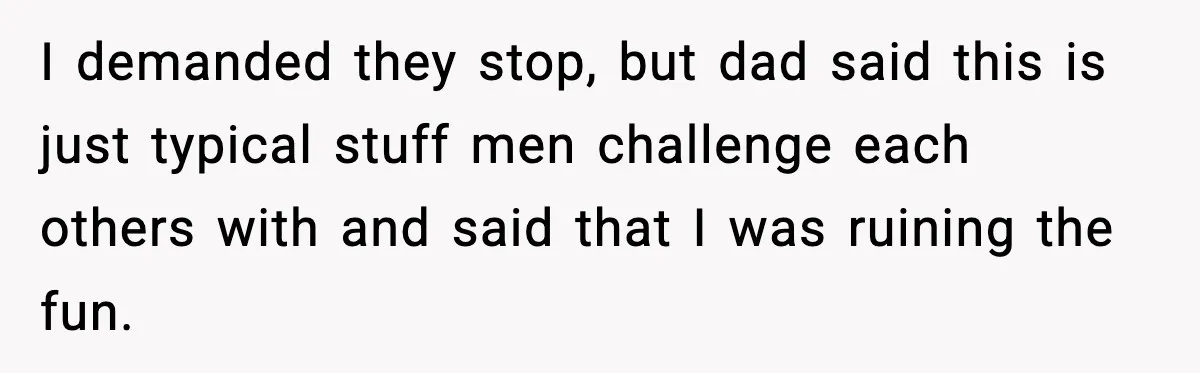 I demanded they stop, but dad said this is just typical stuff men challenge each others with and said that I was ruining the fun.