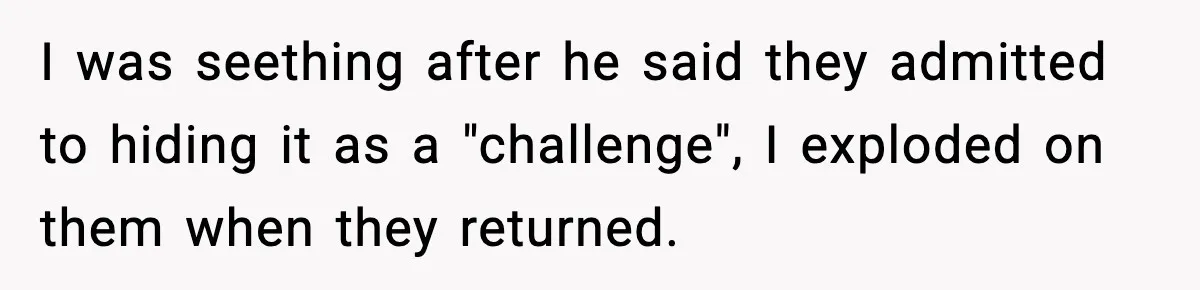 I was seething after he said they admitted to hiding it as a "challenge", I exploded on them when they returned.