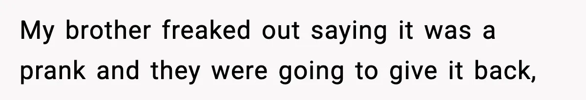 My brother freaked out saying it was a prank and they were going to give it back,