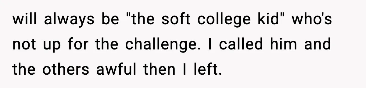 will always be "the soft college kid" who's not up for the challenge. I called him and the others awful then I left.