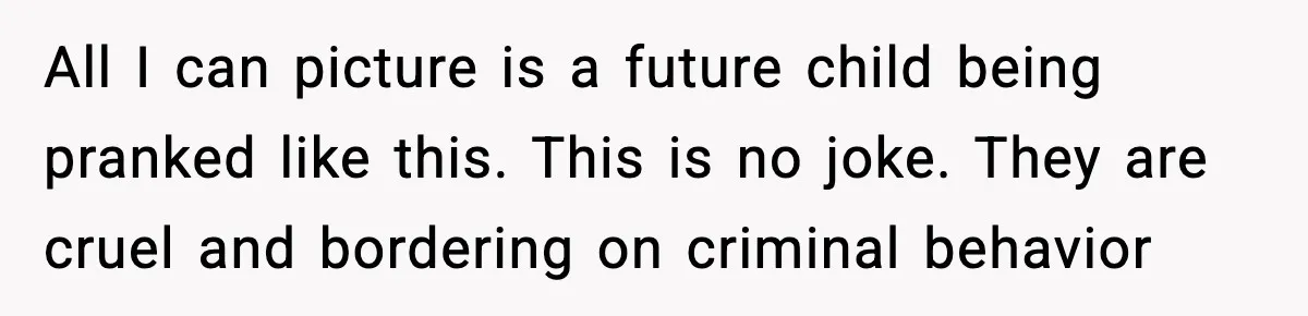 All I can picture is a future child being pranked like this. This is no joke. They are cruel and bordering on criminal behavior