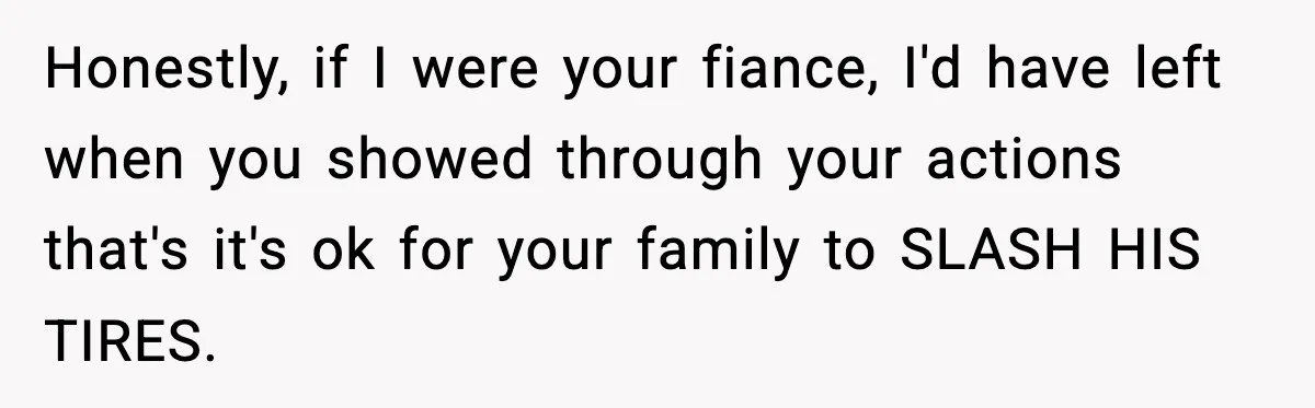 Honestly, if I were your fiance, I'd have left when you showed through your actions that's it's ok for your family to SLASH HIS TIRES.