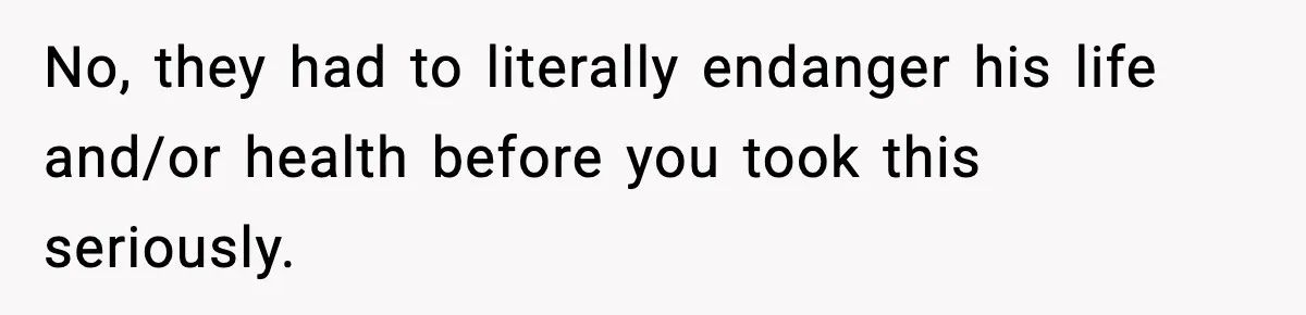 No, they had to literally endanger his life and/or health before you took this seriously.