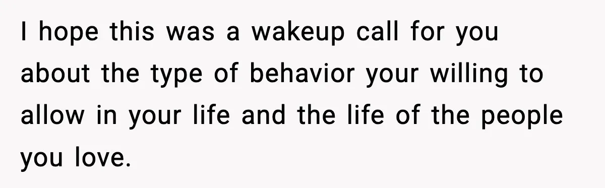 I hope this was a wakeup call for you about the type of behavior your willing to allow in your life and the life of the people you love.