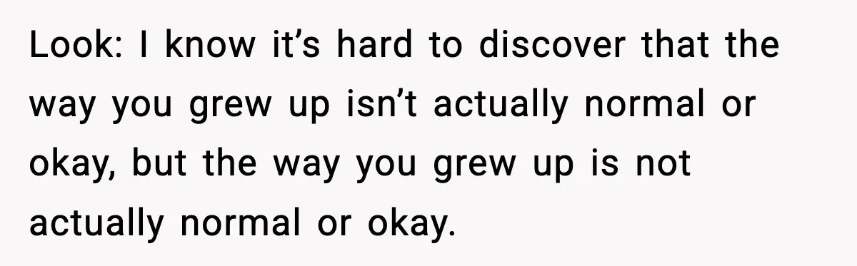 Look: I know it’s hard to discover that the way you grew up isn’t actually normal or okay, but the way you grew up is not actually normal or okay.