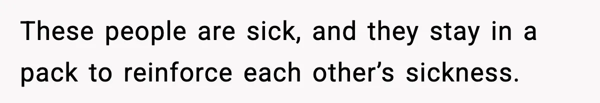 These people are sick, and they stay in a pack to reinforce each other’s sickness.