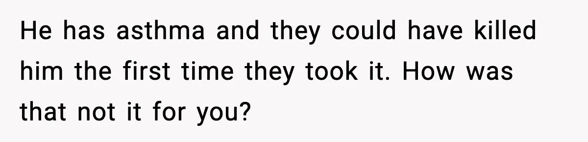 He has asthma and they could have killed him the first time they took it. How was that not it for you?