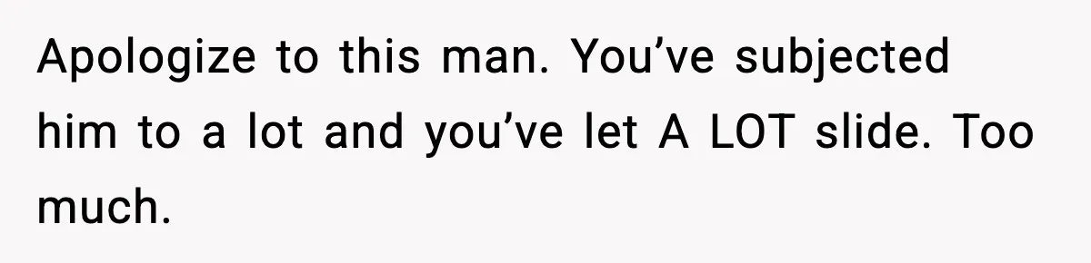 Apologize to this man. You’ve subjected him to a lot and you’ve let A LOT slide. Too much.