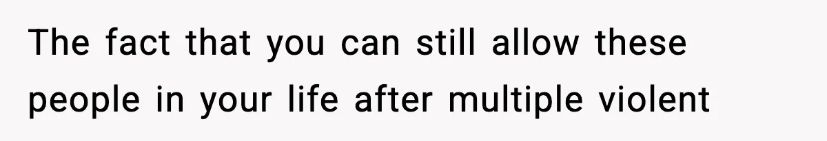 The fact that you can still allow these people in your life after multiple violent