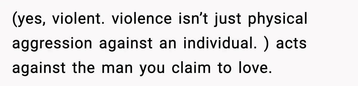 (yes, violent. violence isn’t just physical aggression against an individual. ) acts against the man you claim to love.