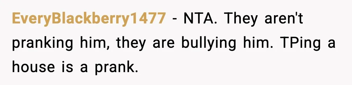 EveryBlackberry1477 − NTA. They aren't pranking him, they are bullying him. TPing a house is a prank.