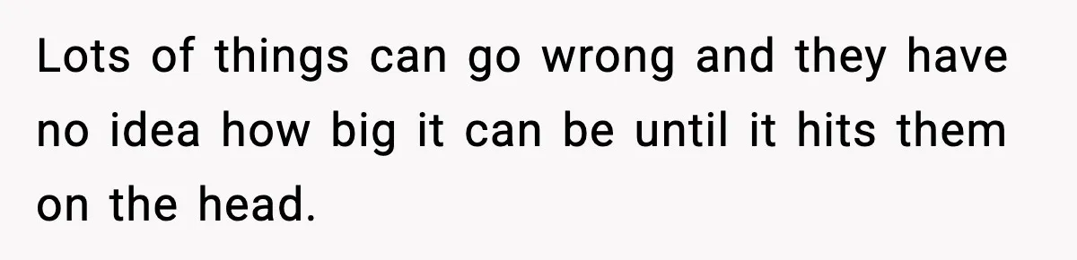 Lots of things can go wrong and they have no idea how big it can be until it hits them on the head.
