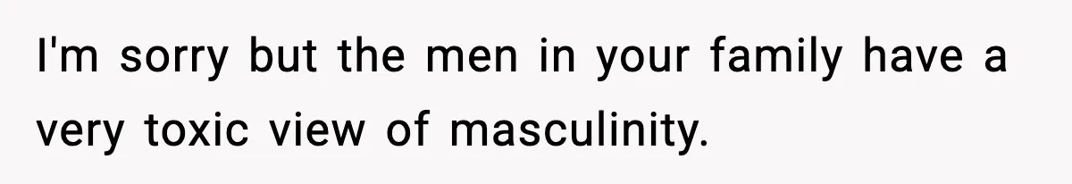 I'm sorry but the men in your family have a very toxic view of masculinity.