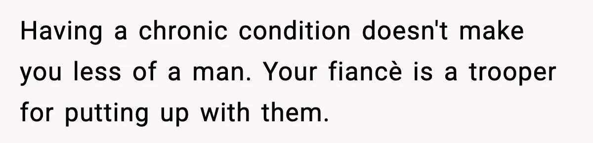 Having a chronic condition doesn't make you less of a man. Your fiancè is a trooper for putting up with them.