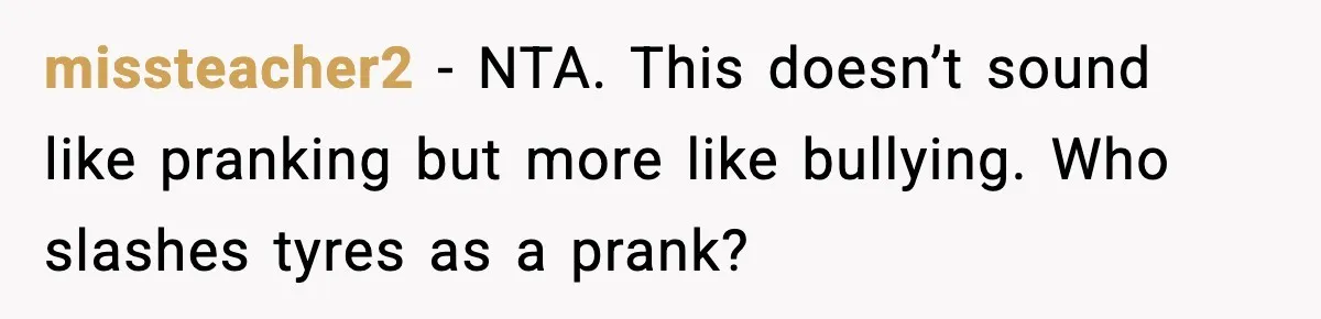 missteacher2 − NTA. This doesn’t sound like pranking but more like bullying. Who slashes tyres as a prank?