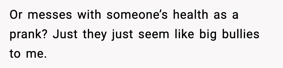 Or messes with someone’s health as a prank? Just they just seem like big bullies to me.