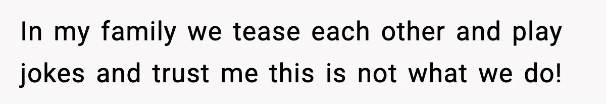 In my family we tease each other and play jokes and trust me this is not what we do!