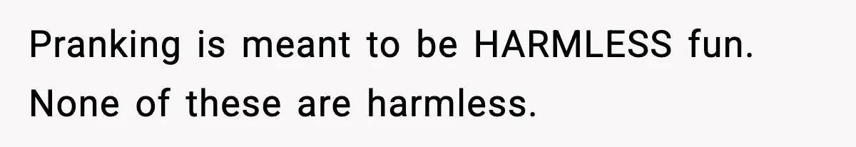 Pranking is meant to be HARMLESS fun. None of these are harmless.