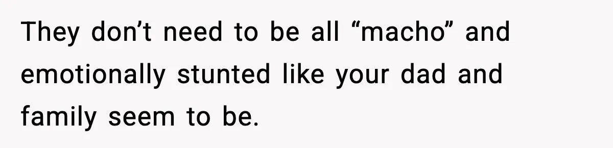 They don’t need to be all “macho” and emotionally stunted like your dad and family seem to be.
