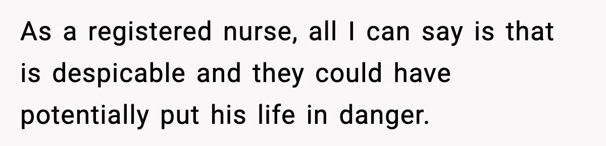 As a registered nurse, all I can say is that is despicable and they could have potentially put his life in danger.