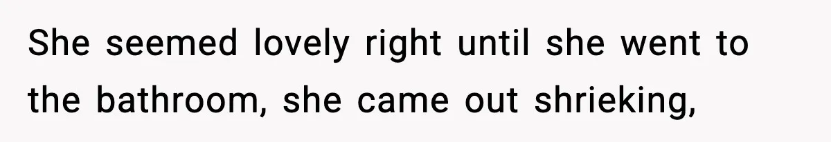 She seemed lovely right until she went to the bathroom, she came out shrieking,