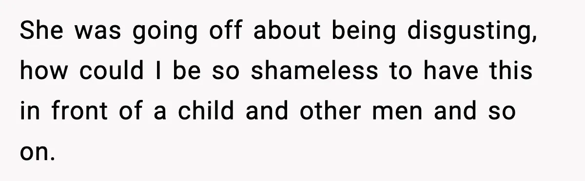 She was going off about being disgusting, how could I be so shameless to have this in front of a child and other men and so on.
