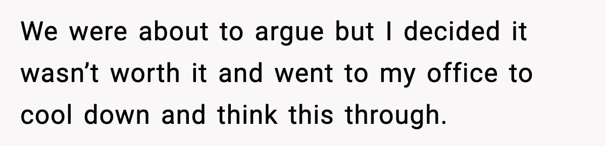 We were about to argue but I decided it wasn’t worth it and went to my office to cool down and think this through.