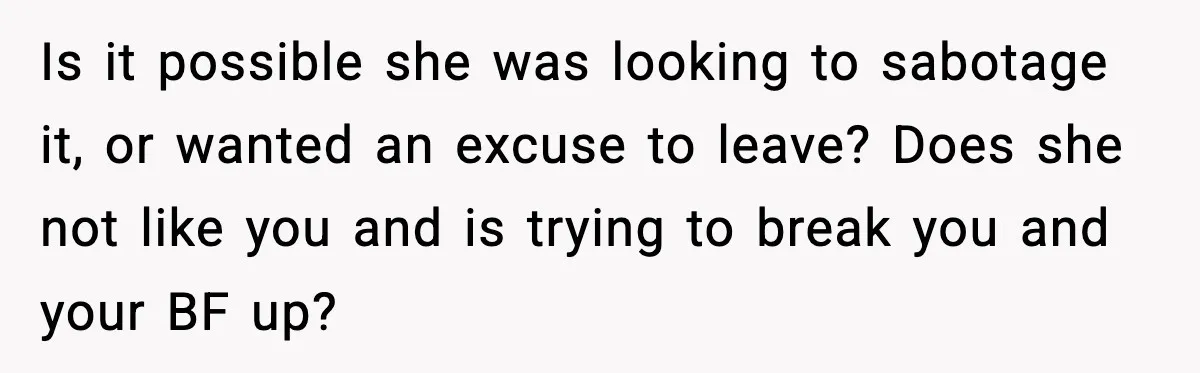 Is it possible she was looking to sabotage it, or wanted an excuse to leave? Does she not like you and is trying to break you and your BF up?