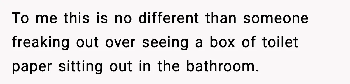 To me this is no different than someone freaking out over seeing a box of toilet paper sitting out in the bathroom.