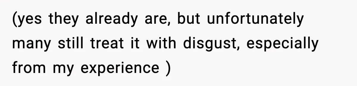 (yes they already are, but unfortunately many still treat it with disgust, especially from my experience )