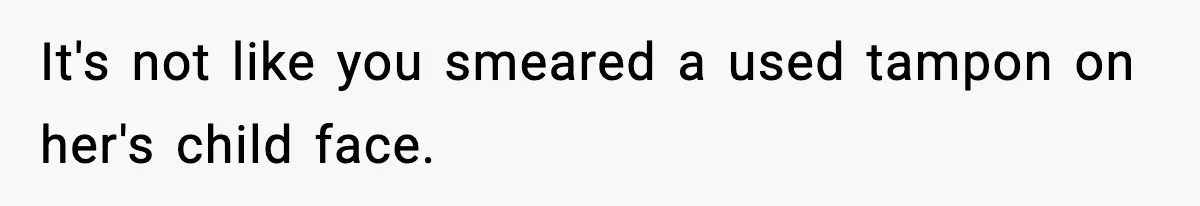 It's not like you smeared a used tampon on her's child face.