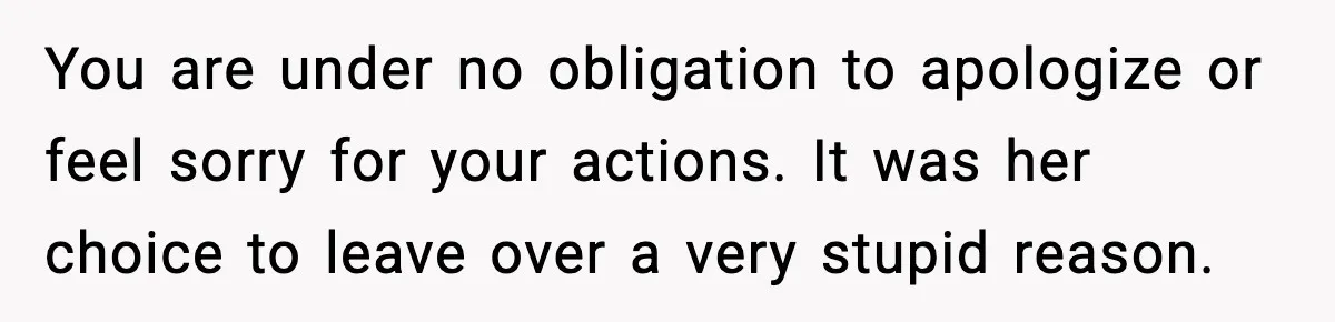 You are under no obligation to apologize or feel sorry for your actions. It was her choice to leave over a very stupid reason.